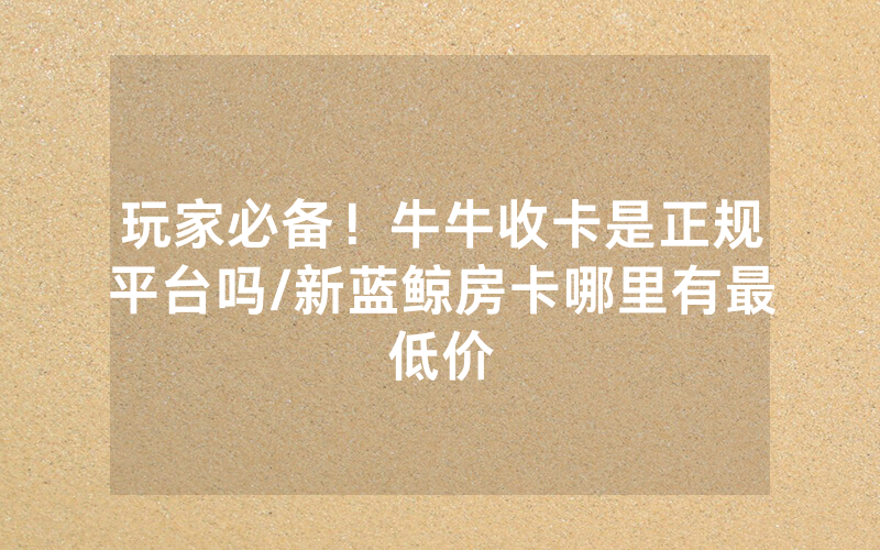 玩家必备！牛牛收卡是正规平台吗/新蓝鲸房卡哪里有最低价