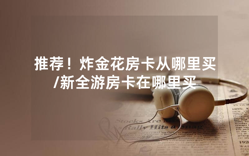推荐！炸金花房卡从哪里买/新全游房卡在哪里买