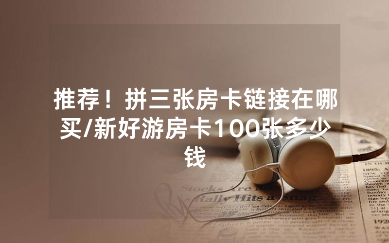 推荐！拼三张房卡链接在哪买/新好游房卡100张多少钱