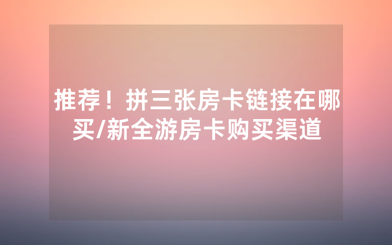 推荐！拼三张房卡链接在哪买/新全游房卡购买渠道