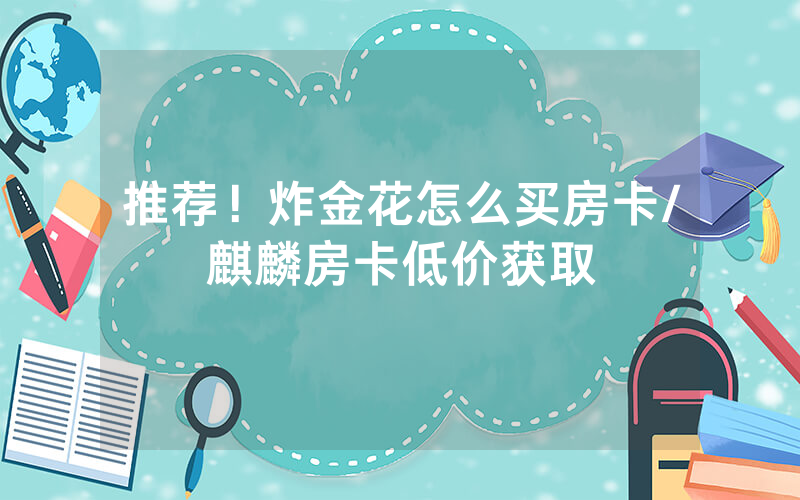 推荐！炸金花怎么买房卡/麒麟房卡低价获取