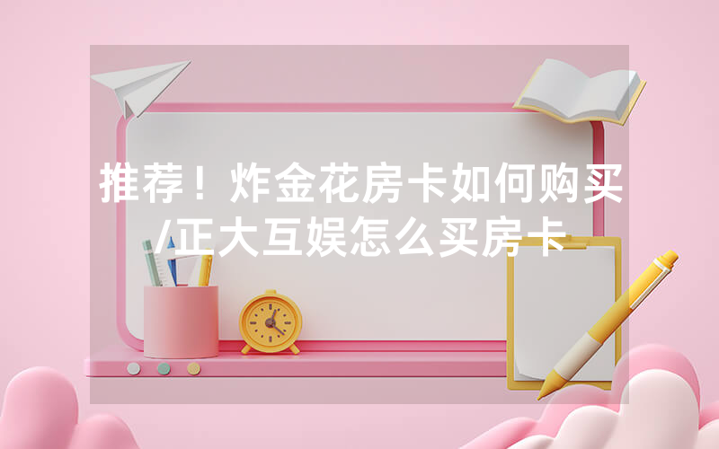 推荐！炸金花房卡如何购买/正大互娱怎么买房卡