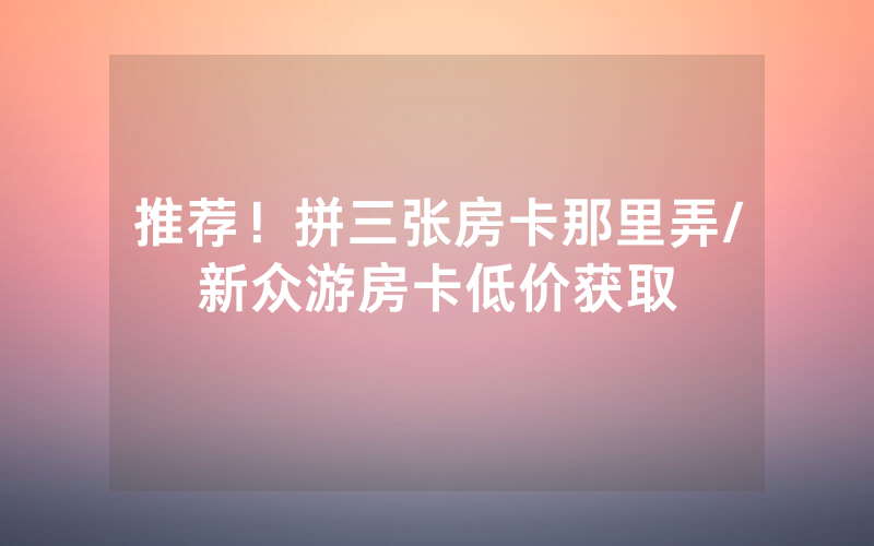 推荐！拼三张房卡那里弄/新众游房卡低价获取