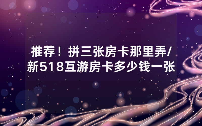 推荐！拼三张房卡那里弄/新518互游房卡多少钱一张