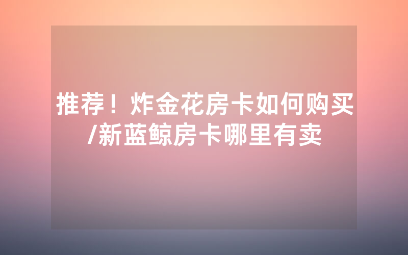 推荐！炸金花房卡如何购买/新蓝鲸房卡哪里有卖