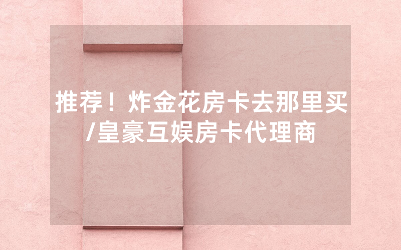 推荐！炸金花房卡去那里买/皇豪互娱房卡代理商
