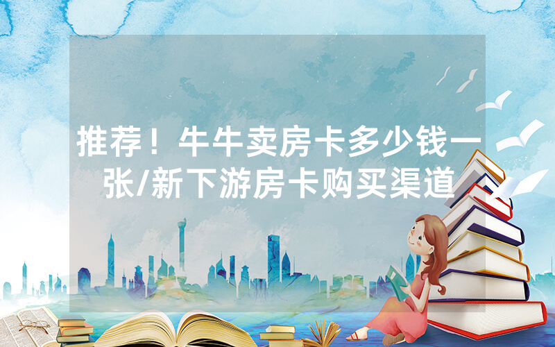 推荐！牛牛卖房卡多少钱一张/新下游房卡购买渠道