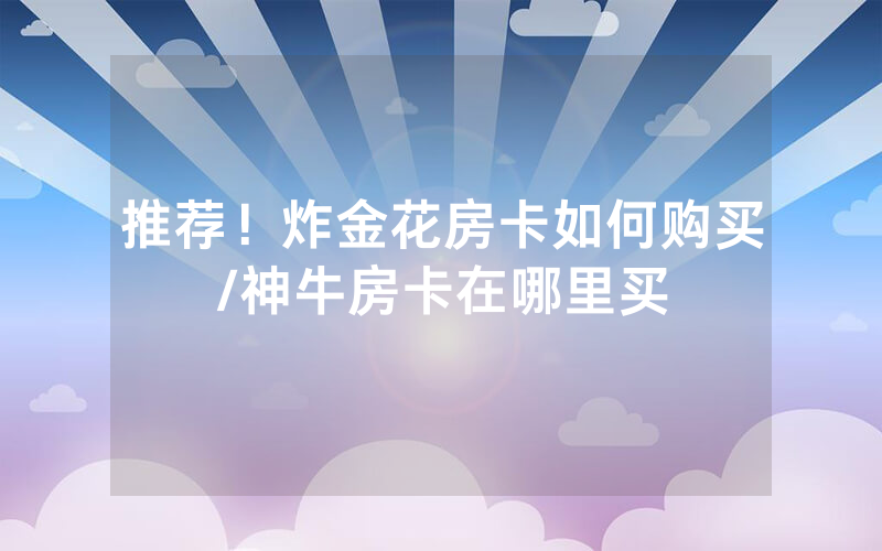 推荐！炸金花房卡如何购买/神牛房卡在哪里买