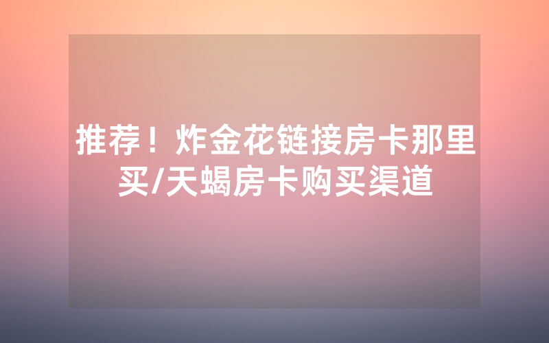 推荐！炸金花链接房卡那里买/天蝎房卡购买渠道