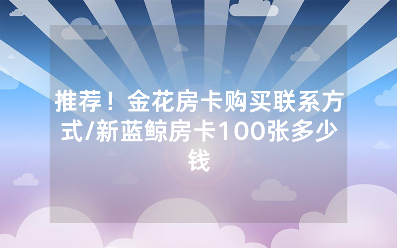 推荐！金花房卡购买联系方式/新蓝鲸房卡100张多少钱