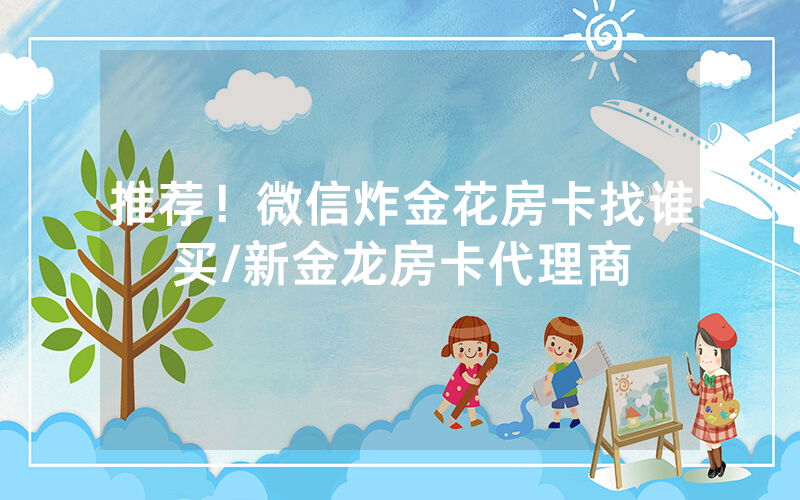 推荐！微信炸金花房卡找谁买/新金龙房卡代理商