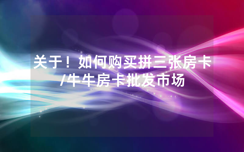 关于！如何购买拼三张房卡/牛牛房卡批发市场