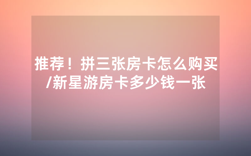 推荐！拼三张房卡怎么购买/新星游房卡多少钱一张