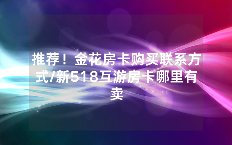 推荐！金花房卡购买联系方式/新518互游房卡哪里有卖