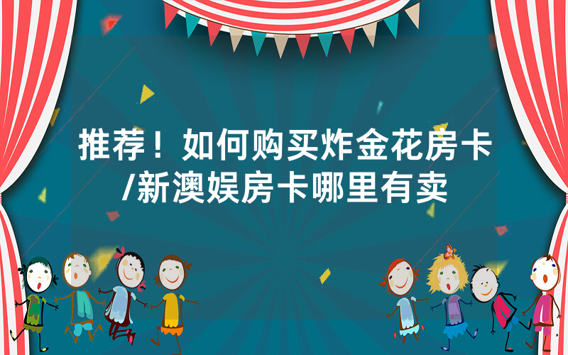 推荐！如何购买炸金花房卡/新澳娱房卡哪里有卖