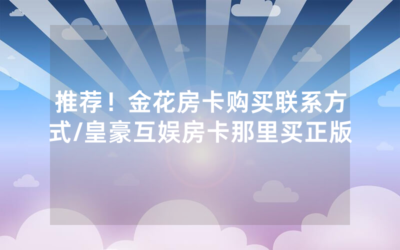 推荐！金花房卡购买联系方式/皇豪互娱房卡那里买正版