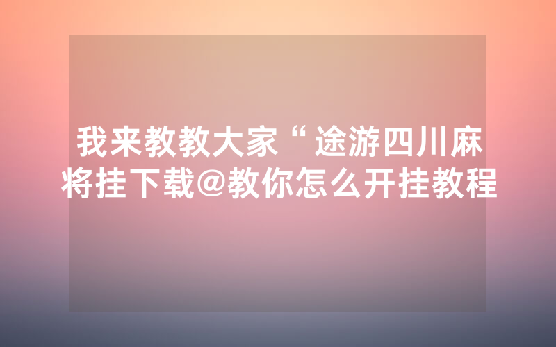 我来教教大家“途游四川麻将挂下载@教你怎么开挂教程