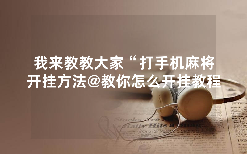 我来教教大家“打手机麻将开挂方法@教你怎么开挂教程