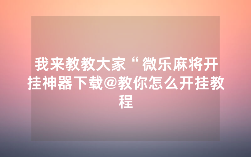 我来教教大家“微乐麻将开挂神器下载@教你怎么开挂教程