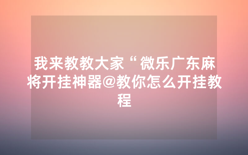 我来教教大家“微乐广东麻将开挂神器@教你怎么开挂教程
