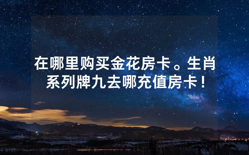 在哪里购买金花房卡。生肖系列牌九去哪充值房卡！