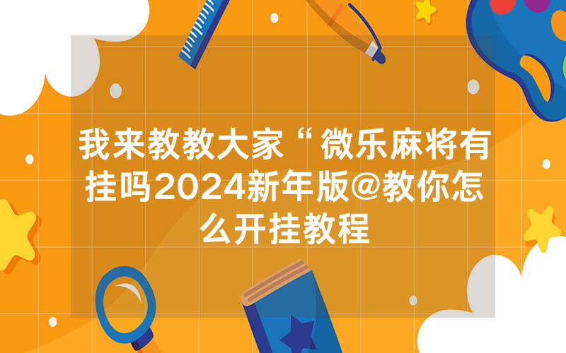 我来教教大家“微乐麻将有挂吗2024新年版@教你怎么开挂教程