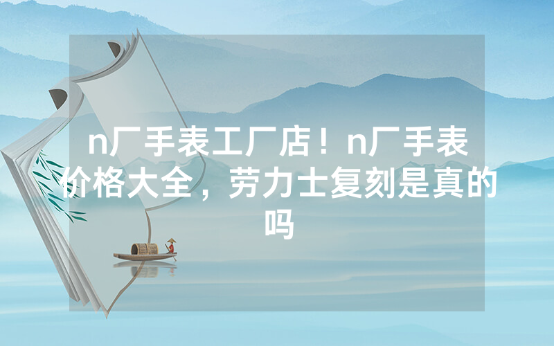 n厂手表工厂店！n厂手表价格大全，劳力士复刻是真的吗