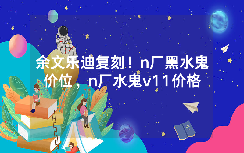 余文乐迪复刻！n厂黑水鬼价位，n厂水鬼v11价格