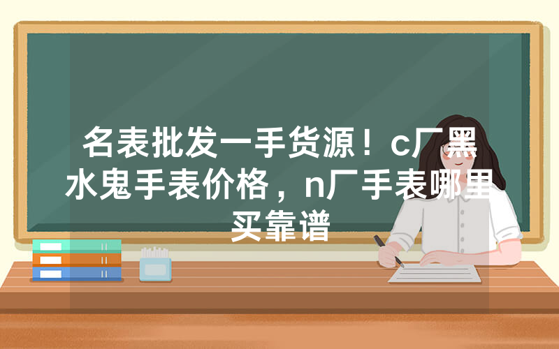 名表批发一手货源！c厂黑水鬼手表价格，n厂手表哪里买靠谱