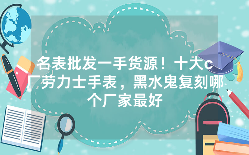 名表批发一手货源！十大c厂劳力士手表，黑水鬼复刻哪个厂家最好