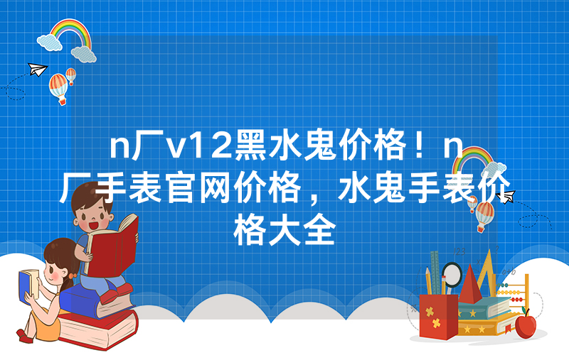 n厂v12黑水鬼价格！n厂手表官网价格，水鬼手表价格大全