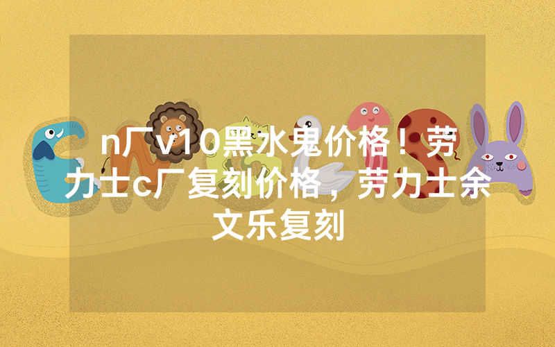 n厂v10黑水鬼价格！劳力士c厂复刻价格，劳力士余文乐复刻