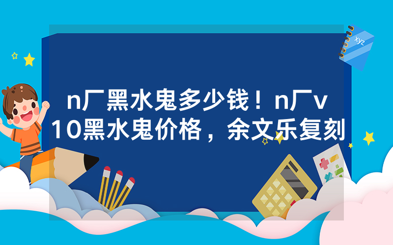 n厂黑水鬼多少钱！n厂v10黑水鬼价格，余文乐复刻