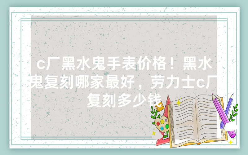 c厂黑水鬼手表价格！黑水鬼复刻哪家最好，劳力士c厂复刻多少钱