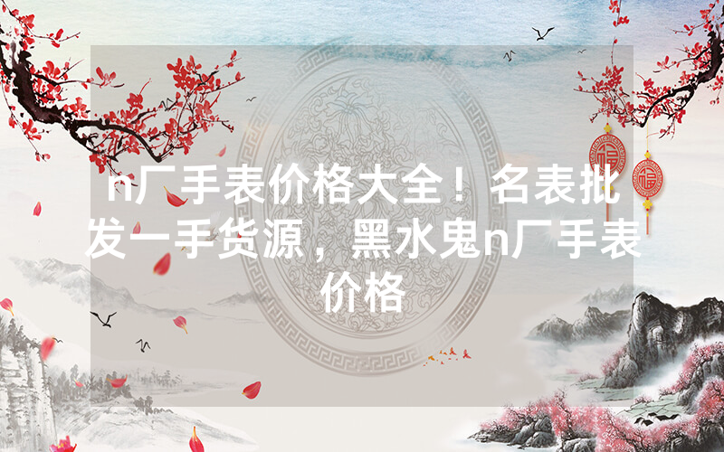 n厂手表价格大全！名表批发一手货源，黑水鬼n厂手表价格