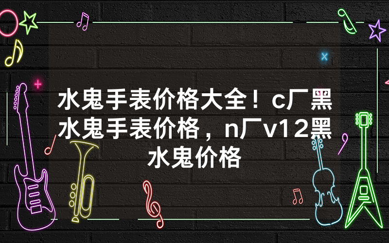水鬼手表价格大全！c厂黑水鬼手表价格，n厂v12黑水鬼价格