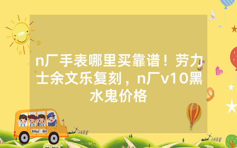 n厂手表哪里买靠谱！劳力士余文乐复刻，n厂v10黑水鬼价格