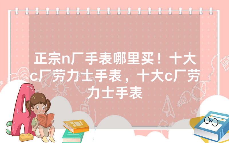 正宗n厂手表哪里买！十大c厂劳力士手表，十大c厂劳力士手表