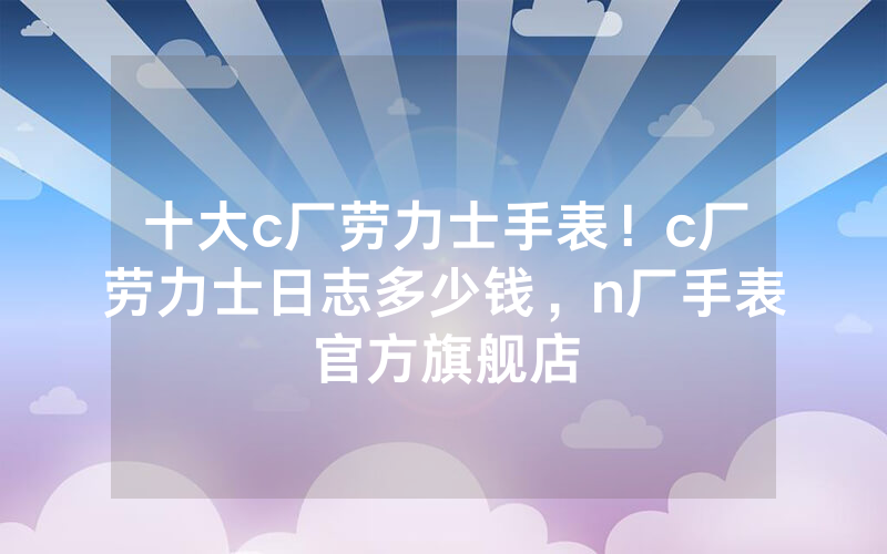 十大c厂劳力士手表！c厂劳力士日志多少钱，n厂手表官方旗舰店