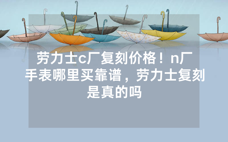 劳力士c厂复刻价格！n厂手表哪里买靠谱，劳力士复刻是真的吗