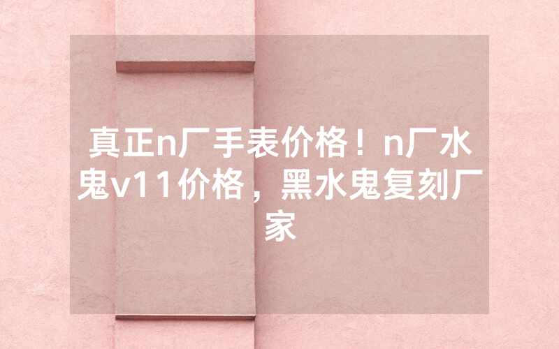 真正n厂手表价格！n厂水鬼v11价格，黑水鬼复刻厂家