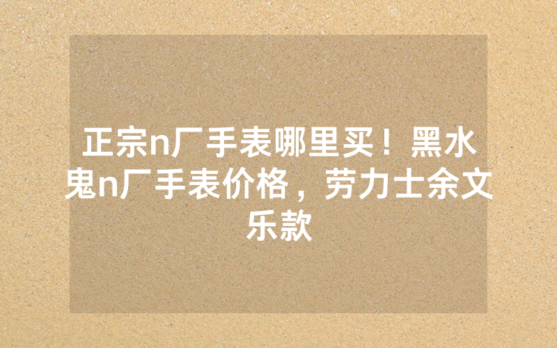 正宗n厂手表哪里买！黑水鬼n厂手表价格，劳力士余文乐款