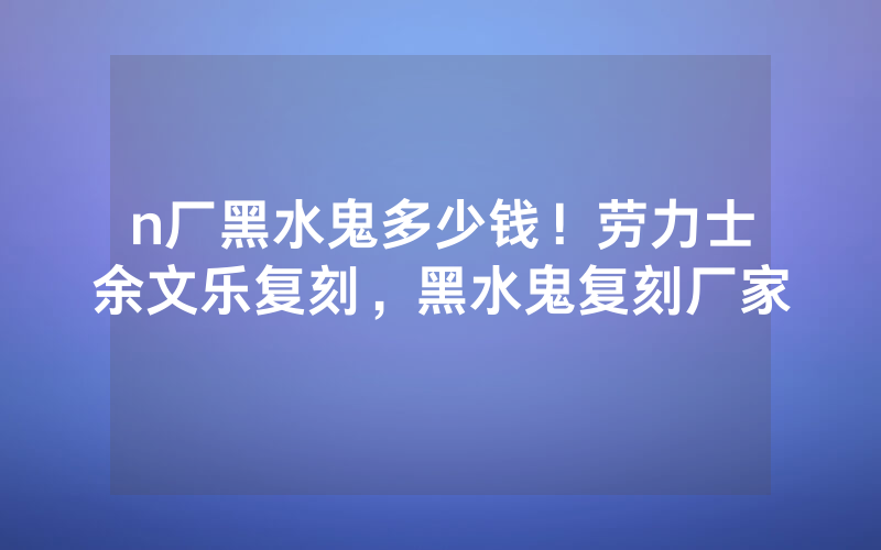 n厂黑水鬼多少钱！劳力士余文乐复刻，黑水鬼复刻厂家