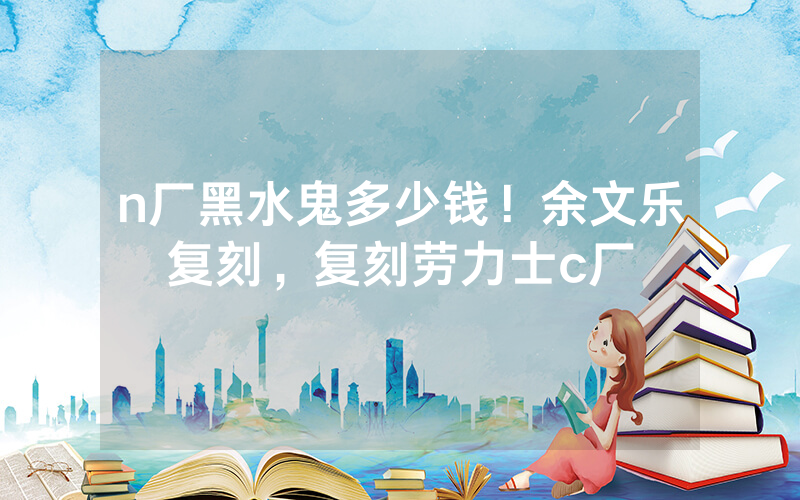 n厂黑水鬼多少钱！余文乐复刻，复刻劳力士c厂