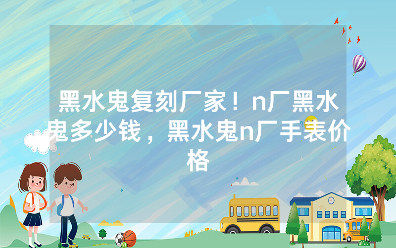 黑水鬼复刻厂家！n厂黑水鬼多少钱，黑水鬼n厂手表价格