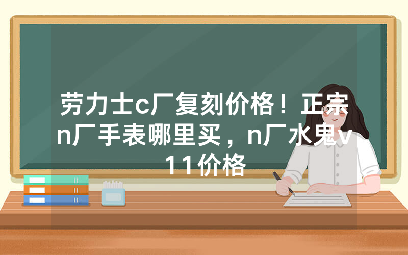 劳力士c厂复刻价格！正宗n厂手表哪里买，n厂水鬼v11价格