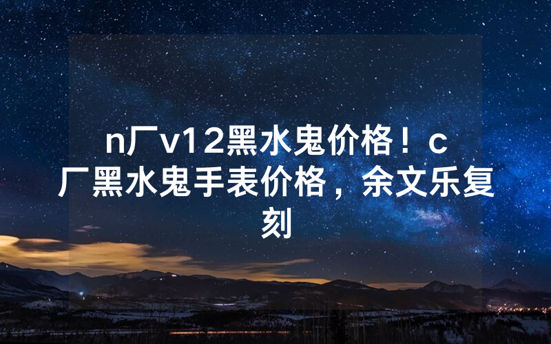 n厂v12黑水鬼价格！c厂黑水鬼手表价格，余文乐复刻