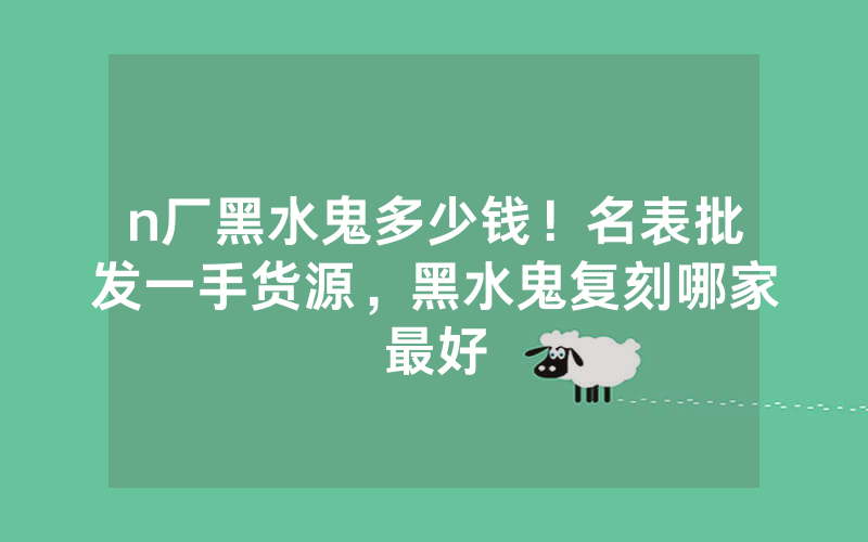 n厂黑水鬼多少钱！名表批发一手货源，黑水鬼复刻哪家最好