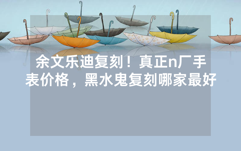余文乐迪复刻！真正n厂手表价格，黑水鬼复刻哪家最好
