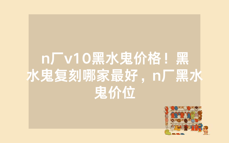 n厂v10黑水鬼价格！黑水鬼复刻哪家最好，n厂黑水鬼价位